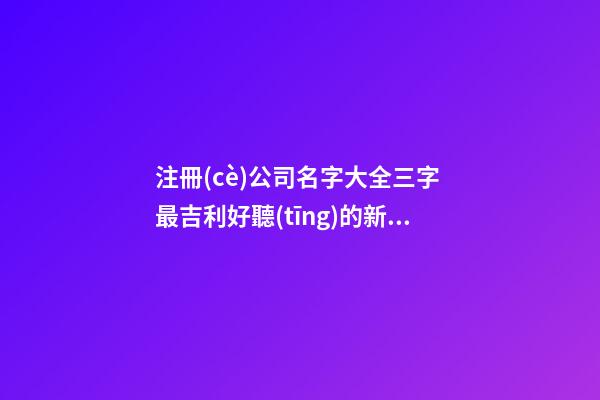 注冊(cè)公司名字大全三字 最吉利好聽(tīng)的新公司名字,起名之家